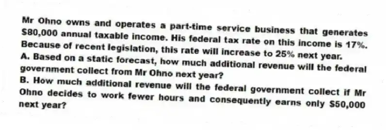 Mr Ohno owns and operates a part-time service business that generates $80,000 annual taxable income. His federal tax rate on this income is 17%. Because of recent legislation, this rate will increase to 25% next year.
A. Based on a static forecast, how much additional revenue will the federal government collect from Mr Ohno next year?
B. How much additional revenue will the federal government collect if Mr Ohno decides to work fewer hours and consequently earns only $50,000 next year?