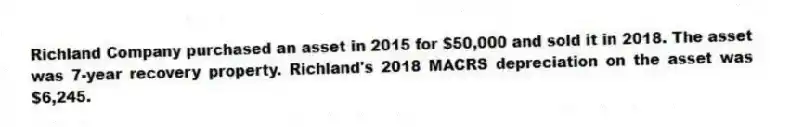 Richland Company purchased an asset in 2015 for $50,000 and sold it in 2018. The asset was 7-year recovery property. Richland's 2018 MACRS depreciation on the asset was $6,245.