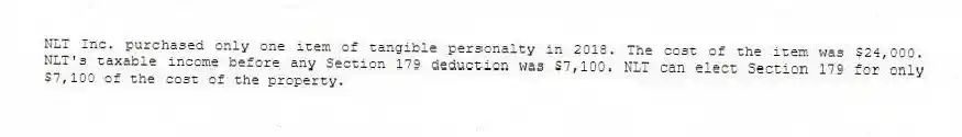 NLT Inc. purchased only one item of tangible personalty in 2018. The cost of the item was $24,000. NLT's taxable income before any Section 179 deduction was $7,100. NLT can elect Section 179 for only $7,100 of the cost of the property.