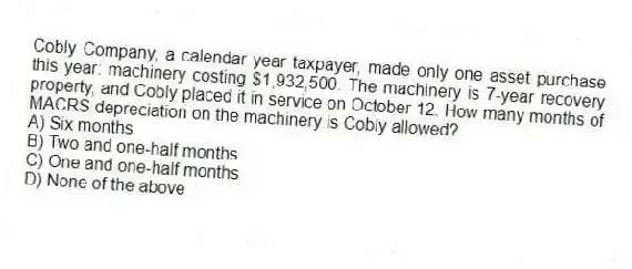 Cobly Company, a calendar year taxpayer, made only one asset purchase this year: machinery costing $1,932,500. The machinery is 7-year recovery property, and Cobly placed it in service on October 12. How many months of MACRS depreciation on the machinery is Cobly allowed?
A) Six months
B) Two and one-half months
C) One and one-half months
D) None of the above