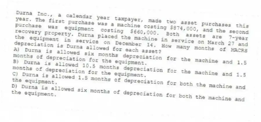 Durna Inc., a calendar year taxpayer, made two asset purchases this year. The first purchase was a machine costing $874,000, and the second purchase was equipment costing $660,000. Both assets are 7-year recovery property. Durna placed the machine in service on March 27 and the equipment in service on December 14. How many months of MACRS depreciation is Durna allowed for each asset?
A) Durna is allowed six months depreciation for the machine and 1.5 months of depreciation for the equipment.
B) Durna is allowed 10.5 months depreciation for the machine and 1.5 months of depreciation for the equipment.
C) Durna is allowed 1.5 months of depreciation for both the machine and the equipment.
D) Durna is allowed six months of depreciation for both the machine and the equipment.