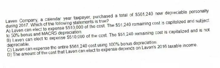 Laven Company, a calendar year taxpayer, purchased a total of $561,240 new depreciable personalty during 2017. Which of the following statements is true?
A) Laven can elect to expense $510,000 of the cost. The $51,240 remaining cost is capitalized and subject to 50% bonus and MACRS depreciation.
B) Laven can elect to expense $510,000 of the cost. The $51,240 remaining cost is capitalized and is not depreciable.
C) Laven can expense the entire $561,240 cost using 100% bonus depreciation.
D) The amount of the cost that Laven can elect to expense depends on Laven's 2016 taxable income.