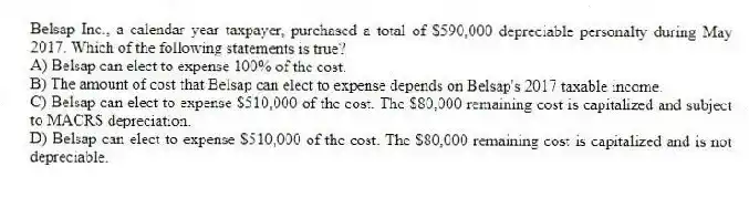 Belsap Inc., a calendar year taxpayer, purchased a total of $590,000 depreciable personalty during May 2017. Which of the following statements is true?
A) Belsap can elect to expense 100% of the cost.
B) The amount of cost that Belsap can elect to expense depends on Belsap's 2017 taxable income.
C) Belsap can elect to expense $510,000 of the cost. The $80,000 remaining cost is capitalized and subject to MACRS depreciation.
D) Belsap can elect to expense $510,000 of the cost. The $80,000 remaining cost is capitalized and is not depreciable.