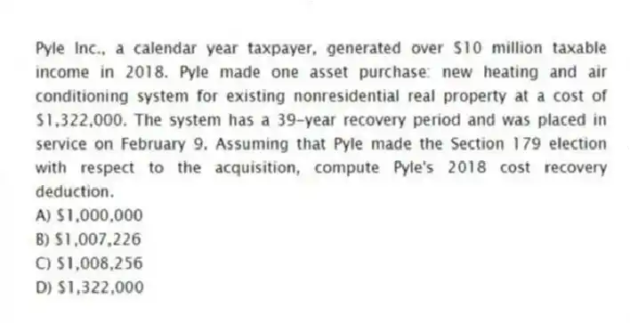 Pyle Inc., a calendar year taxpayer, generated over $10 million taxable income in 2018. Pyle made one asset purchase: new heating and air conditioning system for existing nonresidential real property at a cost of $1,322,000. The system has a 39-year recovery period and was placed in service on February 9. Assuming that Pyle made the Section 179 election with respect to the acquisition, compute Pyle's 2018 cost recovery deduction.
A) $1,000,000
B) $1,007,226
C) $1,008,256
D) $1,322,000