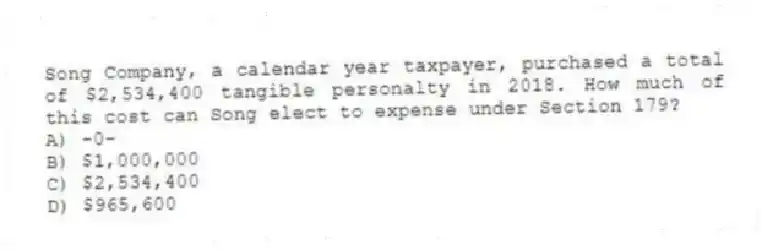 Song Company, a calendar year taxpayer, purchased a total of $2,534,400 tangible personalty in 2018. How much of this cost can Song elect to expense under Section 179?
A) -0-
B) $1,000,000
C) $2,534,400
D) $965,600