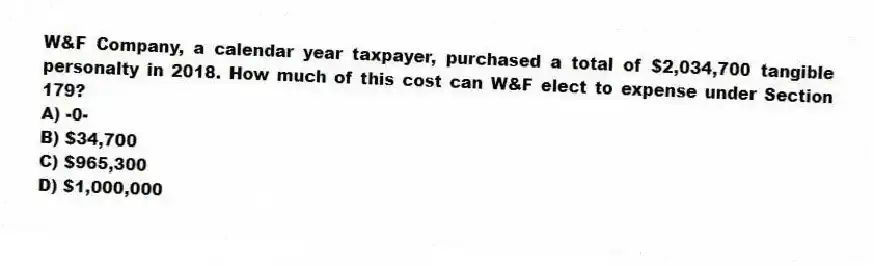 W&F Company, a calendar year taxpayer, purchased a total of $2,034,700 tangible personalty in 2018. How much of this cost can W&F elect to expense under Section 179?
A) -0-
B) $34,700
C) $965,300
D) $1,000,000