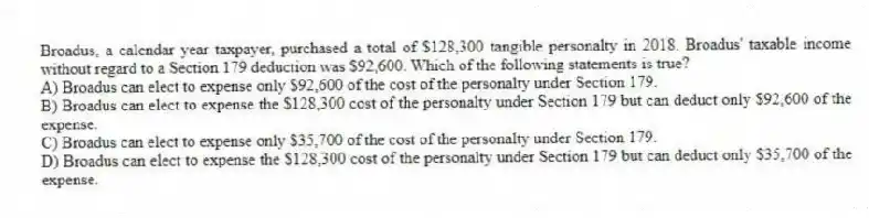 Broadus, a calendar year taxpayer, purchased a total of $128,300 tangible personalty in 2018. Broadus' taxable income without regard to a Section 179 deduction was $92,600. Which of the following statements is true?
A) Broadus can elect to expense only $92,600 of the cost of the personalty under Section 179.
B) Broadus can elect to expense the $128,300 cost of the personalty under Section 179 but can deduct only $92,600 of the expense.
C) Broadus can elect to expense only $35,700 of the cost of the personalty under Section 179.
D) Broadus can elect to expense the $128,300 cost of the personalty under Section 179 but can deduct only $35,700 of the expense.