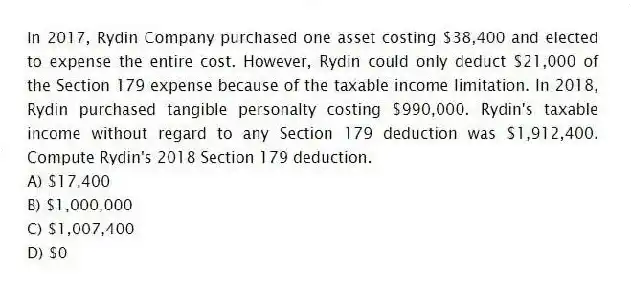In 2017, Rydin Company purchased one asset costing $38,400 and elected to expense the entire cost. However, Rydin could only deduct $21,000 of the Section 179 expense because of the taxable income limitation. In 2018, Rydin purchased tangible personalty costing $990,000. Rydin's taxable income without regard to any Section 179 deduction was $1,912,400. Compute Rydin's 2018 Section 179 deduction.
A) $17,400
B) $1,000,000
C) $1,007,400
D) $0