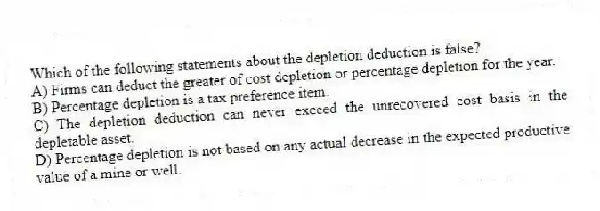 Which of the following statements about the depletion deduction is false?
A) Firms can deduct the greater of cost depletion or percentage depletion for the year.
B) Percentage depletion is a tax preference item.
C) The depletion deduction can never exceed the unrecovered cost basis in the depletable asset.
D) Percentage depletion is not based on any actual decrease in the expected productive value of a mine or well.