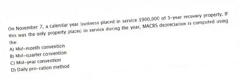 On November 7, a calendar year business placed in service $900,000 of 3-year recovery property. If this was the only property placed in service during the year, MACRS depreciation is computed using the:
A) Mid-month convention
B) Mid-quarter convention
C) Mid-year convention
D) Daily pro-ration method