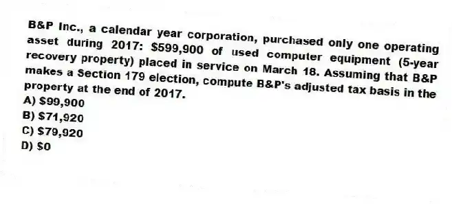 B&P Inc., a calendar year corporation, purchased only one operating asset during 2017: $599,900 of used computer equipment (5-year recovery property) placed in service on March 18. Assuming that B&P makes a Section 179 election, compute B&P's adjusted tax basis in the property at the end of 2017.
A) $99,900
B) $71,920
C) $79,920
D) $0