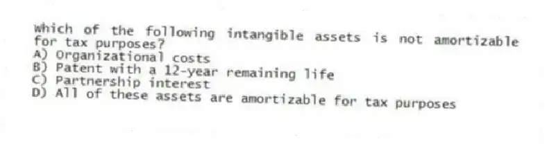 Which of the following intangible assets is not amortizable for tax purposes?
A) Organizational costs
B) Patent with a 12-year remaining life
C) Partnership interest
D) All of these assets are amortizable for tax purposes