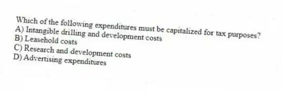 Which of the following expenditures must be capitalized for tax purposes?
A) Intangible drilling and development costs
B) Leasehold costs
C) Research and development costs
D) Advertising expenditures