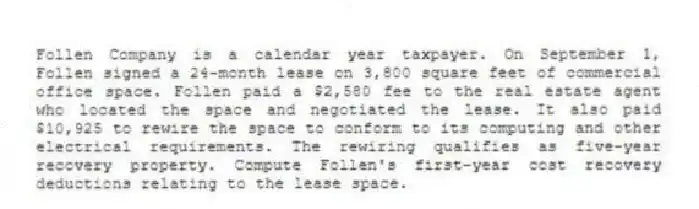Follen Company is a calendar year taxpayer. On September 1, Follen signed a 24-month lease on 3,800 square feet of commercial office space. Follen paid a $2,580 fee to the real estate agent who located the space and negotiated the lease. It also paid $10,925 to rewire the space to conform to its computing and other electrical requirements. The rewiring qualifies as five-year recovery property. Compute Follen's first-year cost recovery deductions relating to the lease space.