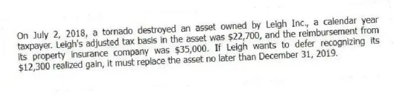 On July 2, 2018, a tornado destroyed an asset owned by Leigh Inc., a calendar year taxpayer. Leigh's adjusted tax basis in the asset was $22,700, and the reimbursement from its property insurance company was $35,000. If Leigh wants to defer recognizing its $12,300 realized gain, it must replace the asset no later than December 31, 2019.