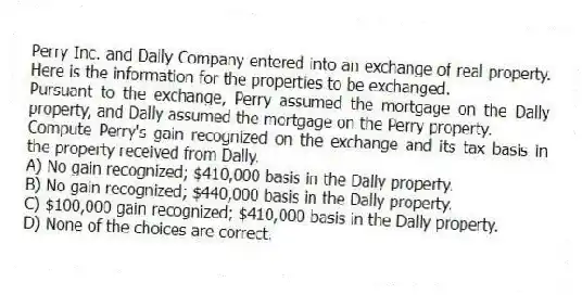 Perry Inc. and Dally Company entered into an exchange of real property. Here is the information for the properties to be exchanged.
Pursuant to the exchange, Perry assumed the mortgage on the Dally property, and Dally assumed the mortgage on the Perry property.
-Compute Perry's gain recognized on the exchange and its tax basis in the property received from Dally.
A) No gain recognized; $410,000 basis in the Dally property.
B) No gain recognized; $440,000 basis in the Dally property.
C) $100,000 gain recognized; $410,000 basis in the Dally property.
D) None of the choices are correct.
