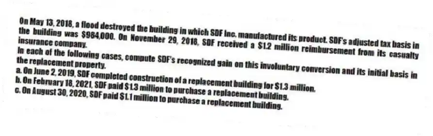 On May 13, 2018, a flood destroyed the building in which SDF Inc. manufactured its product. SDF's adjusted tax basis in the building was $984,000. On November 29, 2018, SDF received a $1.2 million reimbursement from its casualty insurance company.
In each of the following cases, compute SDF's recognized gain on this involuntary conversion and its initial basis in the replacement property.
a. On June 2, 2019, SDF completed construction of a replacement building for $1.3 million.
b. On February 18, 2021, SDF paid $1.3 million to purchase a replacement building.
c. On August 30, 2020, SDF paid $1.1 million to purchase a replacement building.
