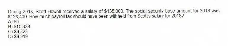 During 2018, Scott Howell received a salary of $135,000. The social security base amount for 2018 was $128,400. How much payroll tax should have been withheld from Scott's salary for 2018?
A) $0
B) $10,328
C) $9,823
D) $9,919