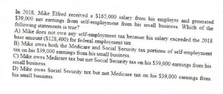 In 2018, Mike Elfred received a $165,000 salary from his employer and generated $39,000 net earnings from self-employment from his small business. Which of the following statements is true?
A) Mike does not owe any self-employment tax because his salary exceeded the 2018 base amount ($128,400) for federal employment tax.
B) Mike owes both the Medicare and Social Security tax portions of self-employment tax on his $39,000 earnings from his small business.
C) Mike owes Medicare tax but not Social Security tax on his $39,000 earnings from his small business.
D) Mike owes Social Security tax but not Medicare tax on his $39,000 earnings from his small business.