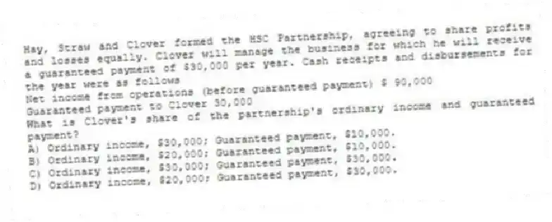 Hay, Straw and Clover formed the HSC Partnership, agreeing to share profits and losses equally. Clover will manage the business for which he will receive a guaranteed payment of $30,000 per year. Cash receipts and disbursements for the year were as follows
Net income from operations (before guaranteed payment) $ 90,000
Guaranteed payment to Clover 30,000
What is Clover's share of the partnership's ordinary income and guaranteed payment?
A) Ordinary income, $30,000; Guaranteed payment, $10,000.
B) Ordinary income, $20,000; Guaranteed payment, $10,000.
C) Ordinary income, $30,000; Guaranteed payment, $30,000.
D) Ordinary income, $20,000; Guaranteed payment, $30,000.