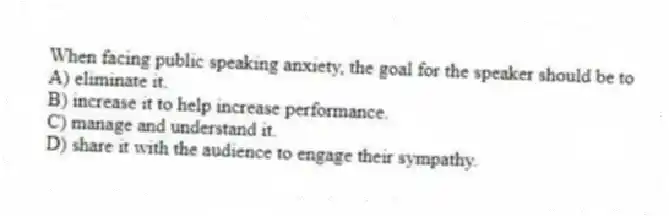 When facing public speaking anxiety, the goal for the speaker should be to
A) eliminate it.
B) increase it to help increase performance.
C) manage and understand it.
D) share it with the audience to engage their sympathy.