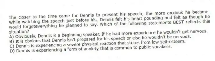 The closer to the time came for Dennis to present his speech, the more anxious he became. While watching the speech just before his, Dennis felt his heart pounding and felt as though he would forgeteverything he planned to say. Which of the following statements BEST reflects this situation?
A) Obviously, Dennis is a beginning speaker. If he had more experience he wouldn't get nervous.
B) It is obvious that Dennis isn't prepared for his speech or else he wouldn't be nervous.
C) Dennis is experiencing a severe physical reaction that stems from low self-esteem.
D) Dennis is experiencing a form of anxiety that is common to public speakers.