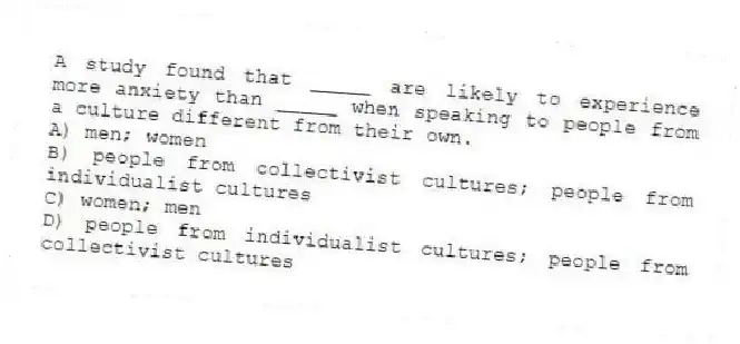 A study found that _____ are likely to experience more anxiety than _____ when speaking to people from a culture different from their own.
A) men; women
B) people from collectivist cultures; people from individualist cultures
C) women; men
D) people from individualist cultures; people from collectivist cultures