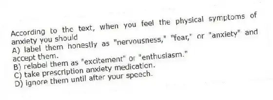 According to the text, when you feel the physical symptoms of anxiety you should
A) label them honestly as "nervousness," "fear," or "anxiety" and accept them.
B) relabel them as "excitement" or "enthusiasm."
C) take prescription anxiety medication.
D) ignore them until after your speech.