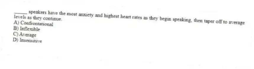 _____ speakers have the most anxiety and highest heart rates as they begin speaking, then taper off to average levels as they continue.
A) Confrontational
B) Inflexible
C) Average
D) Insensitive
