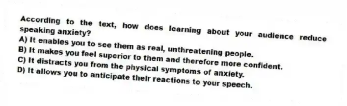 According to the text, how does learning about your audience reduce speaking anxiety?
A) It enables you to see them as real, unthreatening people.
B) It makes you feel superior to them and therefore more confident.
C) It distracts you from the physical symptoms of anxiety.
D) It allows you to anticipate their reactions to your speech.