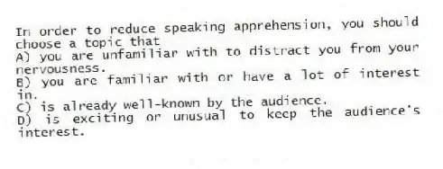 In order to reduce speaking apprehension, you should choose a topic that
A) you are unfamiliar with to distract you from your nervousness.
B) you are familiar with or have a lot of interest in.
C) is already well-known by the audience.
D) is exciting or unusual to keep the audience's interest.