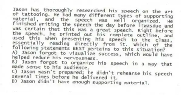 Jason has thoroughly researched his speech on the art of tattooing. He had many different types of supporting material, and the speech was well organized. He finished writing the speech the day before itwasdue and was certain that this was a great speech. Right before the speech, he printed out his complete outline, and used this when presenting his speech to the class, essentially reading directly from it. Which of the following statements BEST pertains to this situation?
A) Jason forgot to visualize success, which would have helped reduce his nervousness.
B) Jason forgot to organize his speech in a way that made sense to his audience.
C) Jason wasn't prepared; he didn't rehearse his speech several times before he delivered it.
D) Jason didn't have enough supporting material.