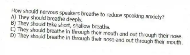 How should nervous speakers breathe to reduce speaking anxiety?
A) They should breathe deeply.
B) They should take short, shallow breaths.
C) They should breathe in through their mouth and out through their nose.
D) They should breathe in through their nose and out through their mouth.