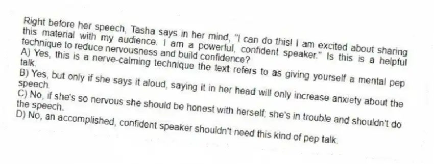 Right before her speech, Tasha says in her mind, "I can do this! I am excited about sharing this material with my audience. I am a powerful, confident speaker." Is this is a helpful technique to reduce nervousness and build confidence?
A) Yes, this is a nerve-calming technique the text refers to as giving yourself a mental pep talk.
B) Yes, but only if she says it aloud, saying it in her head will only increase anxiety about the speech.
C) No, if she's so nervous she should be honest with herself; she's in trouble and shouldn't do the speech.
D) No, an accomplished, confident speaker shouldn't need this kind of pep talk.