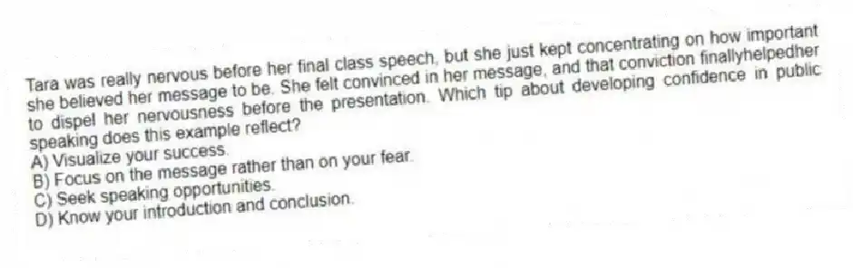 Tara was really nervous before her final class speech, but she just kept concentrating on how important she believed her message to be. She felt convinced in her message, and that conviction finallyhelpedher to dispel her nervousness before the presentation. Which tip about developing confidence in public speaking does this example reflect?
A) Visualize your success.
B) Focus on the message rather than on your fear.
C) Seek speaking opportunities.
D) Know your introduction and conclusion.