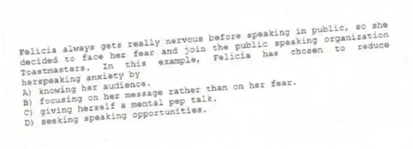 Felicia always gets really nervous before speaking in public, so she decided to face her fear and join the public speaking organization Toastmasters. In this example, Felicia has chosen to reduce herspeaking anxiety by
A) knowing her audience.
B) focusing on her message rather than on her fear.
C) giving herself a mental pep talk.
D) seeking speaking opportunities.