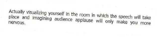 Actually visualizing yourself in the room in which the speech will take place and imagining audience applause will only make you more nervous.