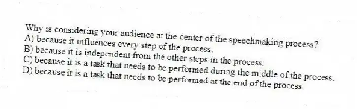 Why is considering your audience at the center of the speechmaking process?
A) because it influences every step of the process.
B) because it is independent from the other steps in the process.
C) because it is a task that needs to be performed during the middle of the process.
D) because it is a task that needs to be performed at the end of the process.