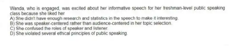 Wanda, who is engaged, was excited about her informative speech for her freshman-level public speaking class because she liked her
A) She didn't have enough research and statistics in the speech to make it interesting.
B) She was speaker-centered rather than audience-centered in her topic selection.
C) She confused the roles of speaker and listener.
D) She violated several ethical principles of public speaking.