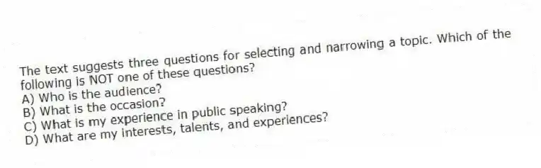 The text suggests three questions for selecting and narrowing a topic. Which of the following is NOT one of these questions?
A) Who is the audience?
B) What is the occasion?
C) What is my experience in public speaking?
D) What are my interests, talents, and experiences?