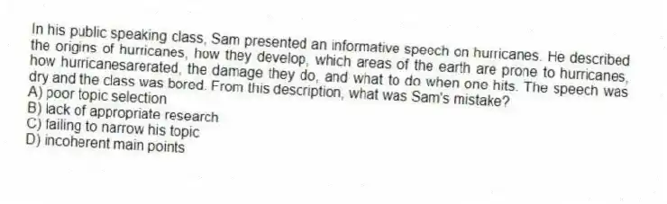 In his public speaking class, Sam presented an informative speech on hurricanes. He described the origins of hurricanes, how they develop, which areas of the earth are prone to hurricanes, how hurricanesarerated, the damage they do, and what to do when one hits. The speech was dry and the class was bored. From this description, what was Sam's mistake?
A) poor topic selection
B) lack of appropriate research
C) failing to narrow his topic
D) incoherent main points