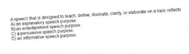 A speech that is designed to teach, define, illustrate, clarify, or elaborate on a topic reflects
A) an explanatory speech purpose.
B) an entertainment speech purpose.
C) a persuasive speech purpose.
D) an informative speech purpose.