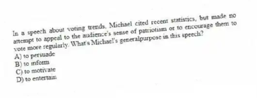 In a speech about voting trends, Michael cited recent statistics, but made no attempt to appeal to the audience's sense of patriotism or to encourage them to vote more regularly. What's Michael's generalpurpose in this speech?
A) to persuade
B) to inform
C) to motivate
D) to entertain