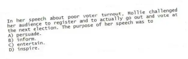 In her speech about poor voter turnout, Mollie challenged her audience to register and to actually go out and vote at the next election. The purpose of her speech was to
A) persuade.
B) inform.
C) entertain.
D) inspire.