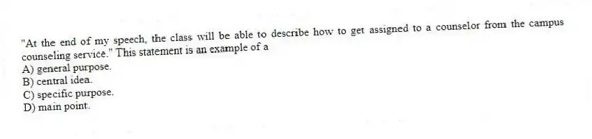 "At the end of my speech, the class will be able to describe how to get assigned to a counselor from the campus counseling service." This statement is an example of a
A) general purpose.
B) central idea.
C) specific purpose.
D) main point.