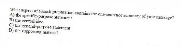 What aspect of speech preparation contains the one-sentence summary of your message?
A) the specific-purpose statement
B) the central idea
C) the general-purpose statement
D) the supporting material