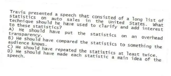 Travis presented a speech that consisted of a long list of statistics on auto sales in the United States. What technique should he have used to clarify and add interest to these statistics?
A) He should have put the statistics on an overhead transparency.
B) He should have compared the statistics to something the audience knows.
C) He should have repeated the statistics at least twice.
D) He should have made each statistic a main idea of the speech.