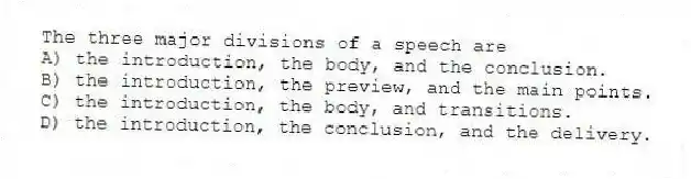 The three major divisions of a speech are
A) the introduction, the body, and the conclusion.
B) the introduction, the preview, and the main points.
C) the introduction, the body, and transitions.
D) the introduction, the conclusion, and the delivery.