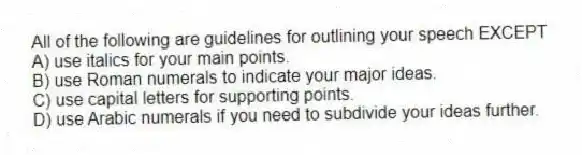All of the following are guidelines for outlining your speech EXCEPT
A) use italics for your main points.
B) use Roman numerals to indicate your major ideas.
C) use capital letters for supporting points.
D) use Arabic numerals if you need to subdivide your ideas further.