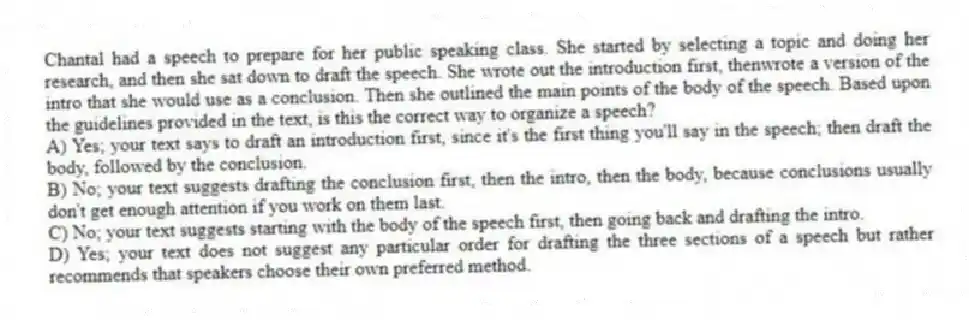 Chantal had a speech to prepare for her public speaking class. She started by selecting a topic and doing her research, and then she sat down to draft the speech. She wrote out the introduction first, thenwrote a version of the intro that she would use as a conclusion. Then she outlined the main points of the body of the speech. Based upon the guidelines provided in the text, is this the correct way to organize a speech?
A) Yes; your text says to draft an introduction first, since it's the first thing you'll say in the speech; then draft the body, followed by the conclusion.
B) No; your text suggests drafting the conclusion first, then the intro, then the body, because conclusions usually don't get enough attention if you work on them last.
C) No; your text suggests starting with the body of the speech first, then going back and drafting the intro.
D) Yes; your text does not suggest any particular order for drafting the three sections of a speech but rather recommends that speakers choose their own preferred method.